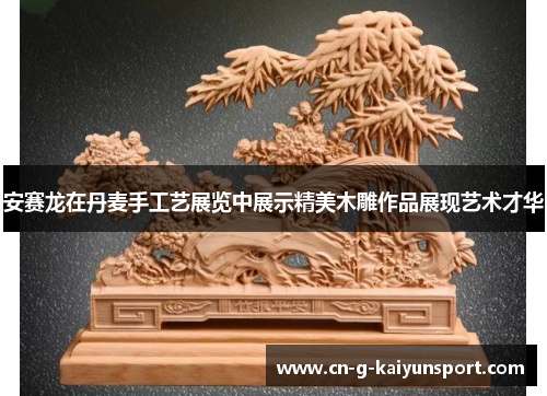安赛龙在丹麦手工艺展览中展示精美木雕作品展现艺术才华