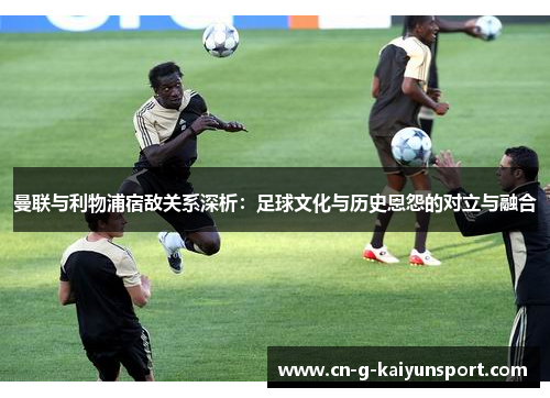 曼联与利物浦宿敌关系深析：足球文化与历史恩怨的对立与融合