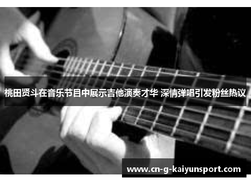 桃田贤斗在音乐节目中展示吉他演奏才华 深情弹唱引发粉丝热议 桃田贤斗在音乐节目中展示吉他演奏才华 深情弹唱引发粉丝热议