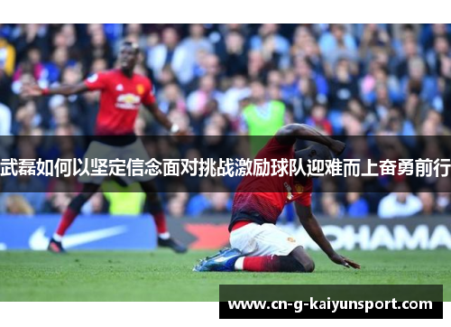 武磊如何以坚定信念面对挑战激励球队迎难而上奋勇前行