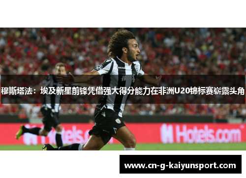 穆斯塔法：埃及新星前锋凭借强大得分能力在非洲U20锦标赛崭露头角