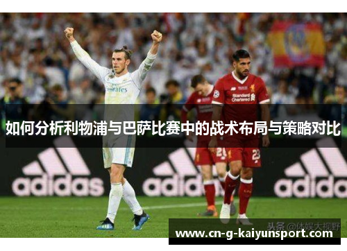 如何分析利物浦与巴萨比赛中的战术布局与策略对比 如何分析利物浦与巴萨比赛中的战术布局与策略对比