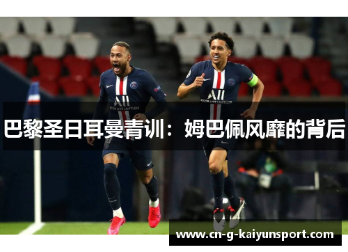 巴黎圣日耳曼青训:姆巴佩风靡的背后 巴黎圣日耳曼青训:姆巴佩风靡的背后