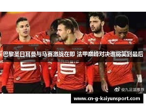 巴黎圣日耳曼与马赛激战在即 法甲巅峰对决谁将笑到最后