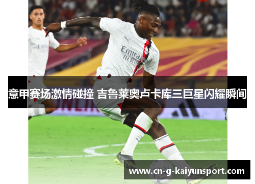 意甲赛场激情碰撞 吉鲁莱奥卢卡库三巨星闪耀瞬间