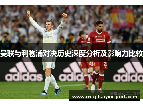 曼联与利物浦对决历史深度分析及影响力比较 曼联与利物浦对决历史深度分析及影响力比较