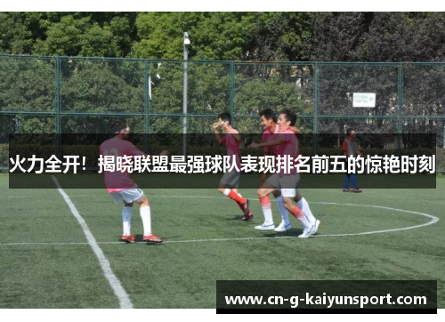 火力全开!揭晓联盟最强球队表现排名前五的惊艳时刻 火力全开!揭晓联盟最强球队表现排名前五的惊艳时刻