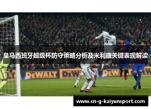 皇马西班牙超级杯防守策略分析及米利唐关键表现解读 皇马西班牙超级杯防守策略分析及米利唐关键表现解读