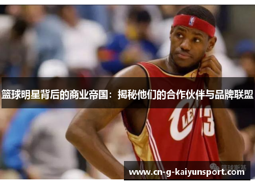 篮球明星背后的商业帝国:揭秘他们的合作伙伴与品牌联盟 篮球明星背后的商业帝国:揭秘他们的合作伙伴与品牌联盟