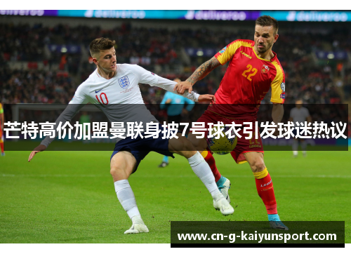 芒特高价加盟曼联身披7号球衣引发球迷热议 芒特高价加盟曼联身披7号球衣引发球迷热议